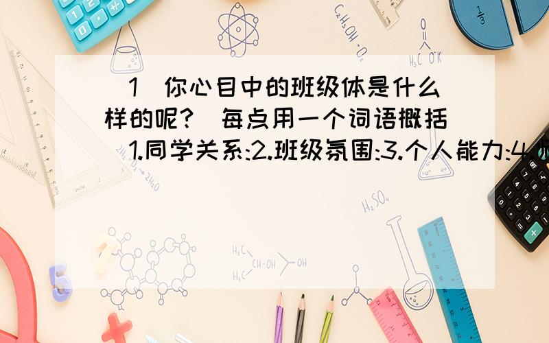 (1)你心目中的班级体是什么样的呢?(每点用一个词语概括)1.同学关系:2.班级氛围:3.个人能力:4.师生关系:(2)请结合你的班级情况,从以上4个方面选出最重要的一项,并说明理由.选择:理由:令我满