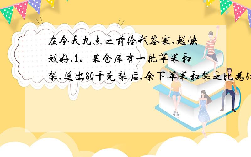 在今天九点之前给我答案,越快越好,1、某仓库有一批苹果和梨,运出80千克梨后,余下苹果和梨之比为5：4,如果再运出210千克苹果后,剩下苹果和梨的比为1：5,那么原有梨多少千克?2、某仓库有一