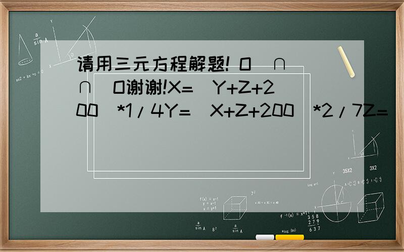 请用三元方程解题! O(∩_∩)O谢谢!X=(Y+Z+200)*1/4Y=(X+Z+200)*2/7Z=(X+Y+200)*8/7求详细过程!thank you !