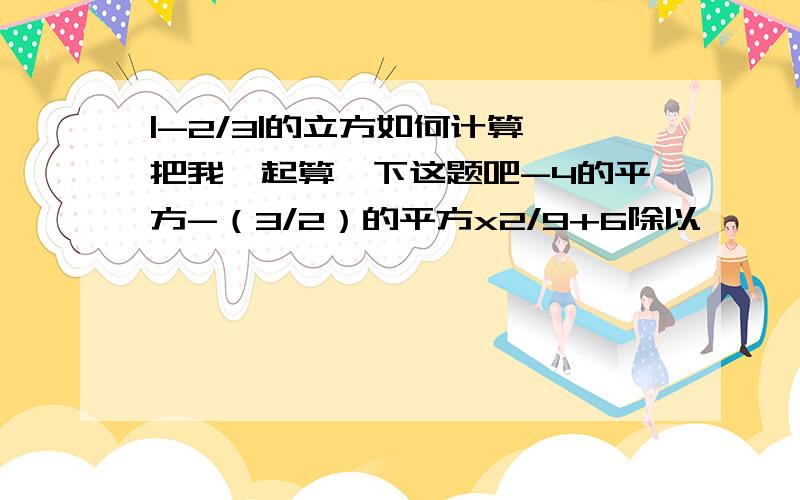 |-2/3|的立方如何计算,把我一起算一下这题吧-4的平方-（3/2）的平方x2/9+6除以