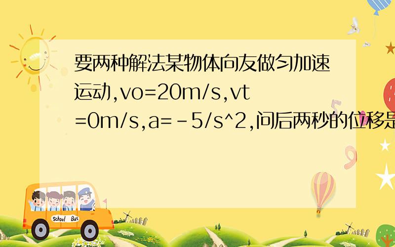 要两种解法某物体向友做匀加速运动,vo=20m/s,vt=0m/s,a=-5/s^2,问后两秒的位移是多少?打错了 是匀减速运动