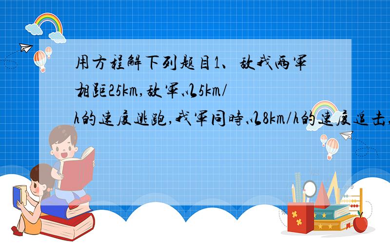 用方程解下列题目1、敌我两军相距25km,敌军以5km/h的速度逃跑,我军同时以8km/h的速度追击,并在相距1km出发生战斗,问战斗是在开始追击后几小时发生的?2、甲、乙两名同学练习百米赛跑,甲每秒