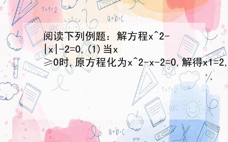 阅读下列例题：解方程x^2-|x|-2=0,(1)当x ≥0时,原方程化为x^2-x-2=0,解得x1=2,x2=-1（不合上诉条件舍阅读下列例题：解方程x^2-|x|-2=0,(1)当x ≥0时,原方程化为x^2-x-2=0,解得x1=2,x2=-1（不合上诉条件舍去