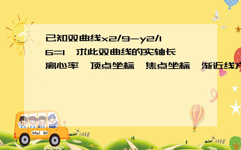 已知双曲线x2/9-y2/16=1,求此双曲线的实轴长,离心率,顶点坐标,焦点坐标,渐近线方程,准线方程.