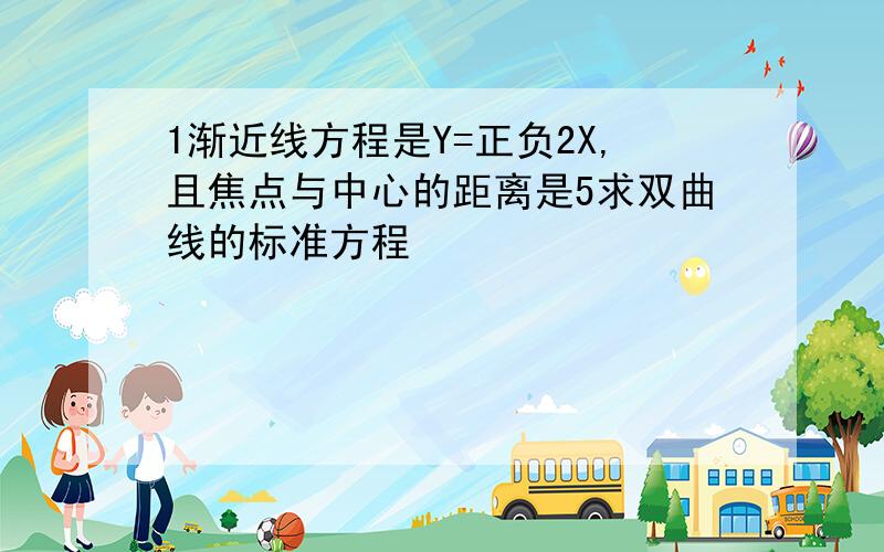 1渐近线方程是Y=正负2X,且焦点与中心的距离是5求双曲线的标准方程