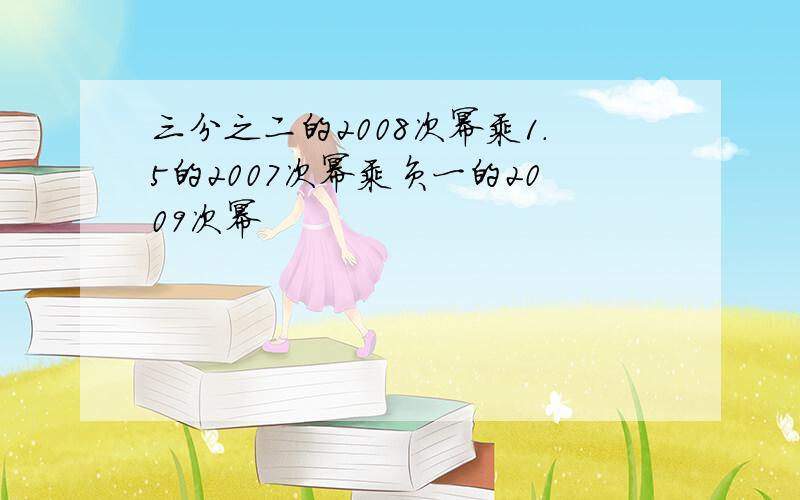 三分之二的2008次幂乘1.5的2007次幂乘负一的2009次幂