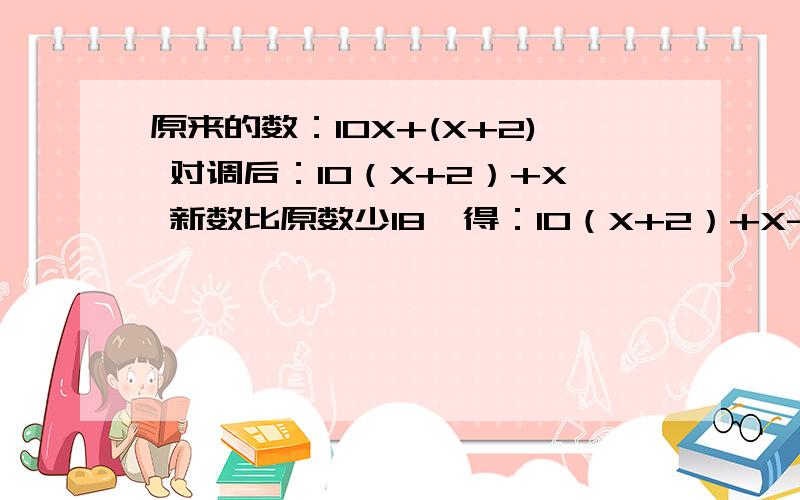 原来的数：10X+(X+2) 对调后：10（X+2）+X 新数比原数少18,得：10（X+2）+X-[10X+(X+2)]=18这道题的答案好像是0.