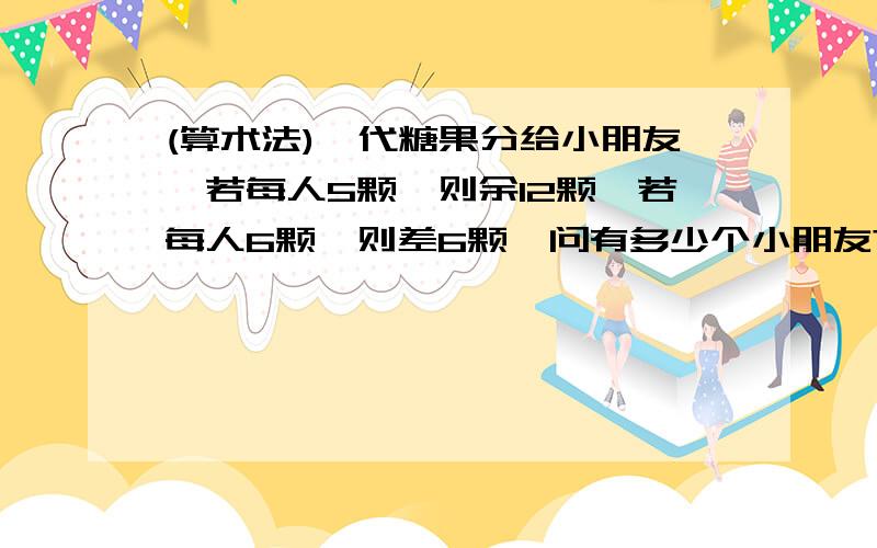 (算术法)一代糖果分给小朋友,若每人5颗,则余12颗,若每人6颗,则差6颗,问有多少个小朋友?我不会用算术法