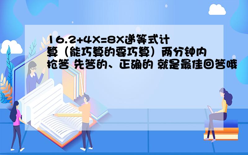 16.2+4X=8X递等式计算（能巧算的要巧算）两分钟内抢答 先答的、正确的 就是最佳回答哦