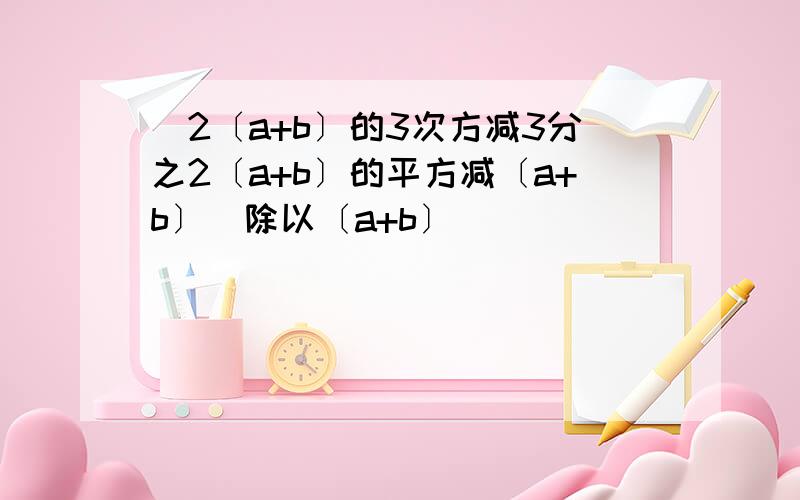 [2〔a+b〕的3次方减3分之2〔a+b〕的平方减〔a+b〕]除以〔a+b〕