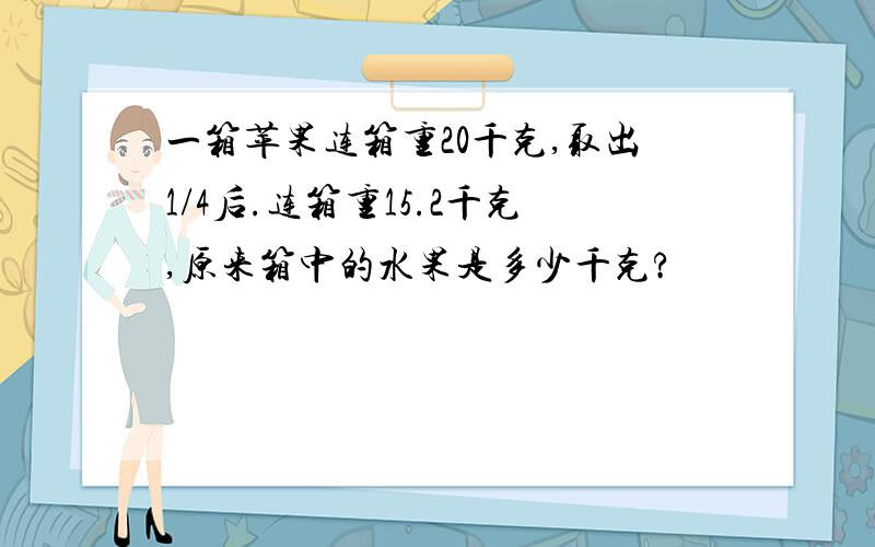 一箱苹果连箱重20千克,取出1/4后.连箱重15.2千克,原来箱中的水果是多少千克?