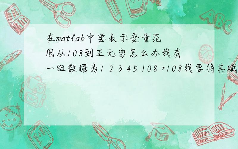 在matlab中要表示变量范围从108到正无穷怎么办我有一组数据为1 2 3 45 108 >108我要将其赋值个一个变量应该怎么办,因为我要画图,问题是我不是要找他,我是要赋值给大,其实是有一株数据,当它取