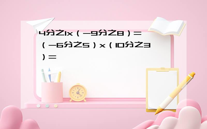 4分之1x（-9分之8）= （-6分之5）x（10分之3）=