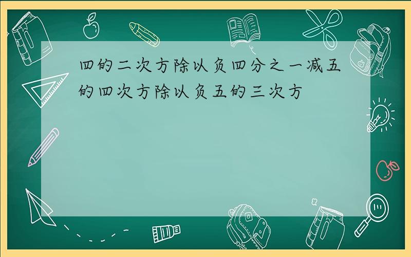 四的二次方除以负四分之一减五的四次方除以负五的三次方