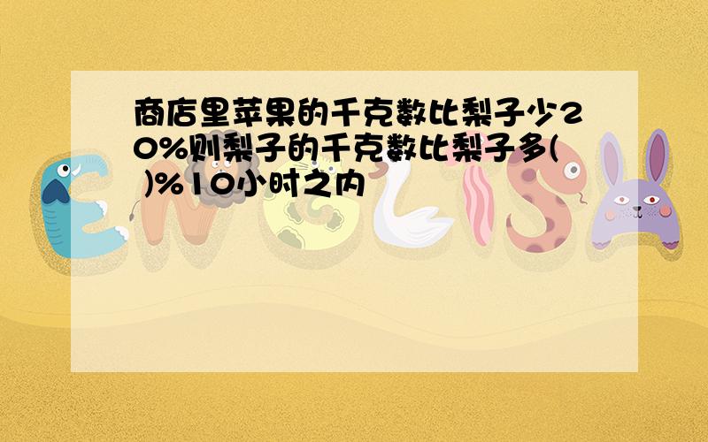 商店里苹果的千克数比梨子少20%则梨子的千克数比梨子多( )%10小时之内