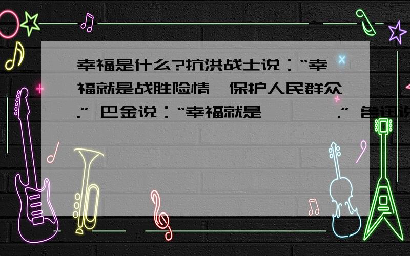 幸福是什么?抗洪战士说：“幸福就是战胜险情,保护人民群众.” 巴金说：“幸福就是————.” 鲁迅说抗洪战士说：“幸福就是战胜险情,保护人民群众.”巴金说：“幸福就是————.”