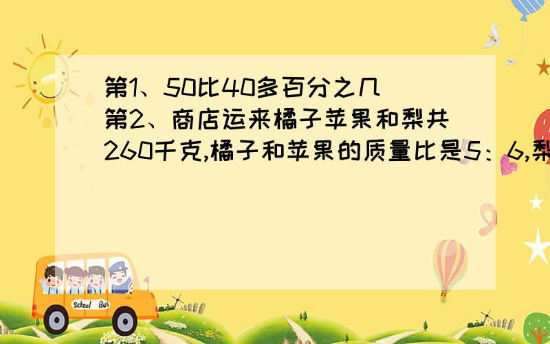 第1、50比40多百分之几 第2、商店运来橘子苹果和梨共260千克,橘子和苹果的质量比是5：6,梨的质量是橘子5分之2,梨有多少?（都要算式）