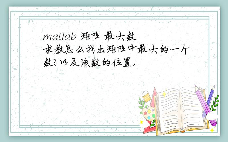 matlab 矩阵 最大数 求教怎么找出矩阵中最大的一个数?以及该数的位置,