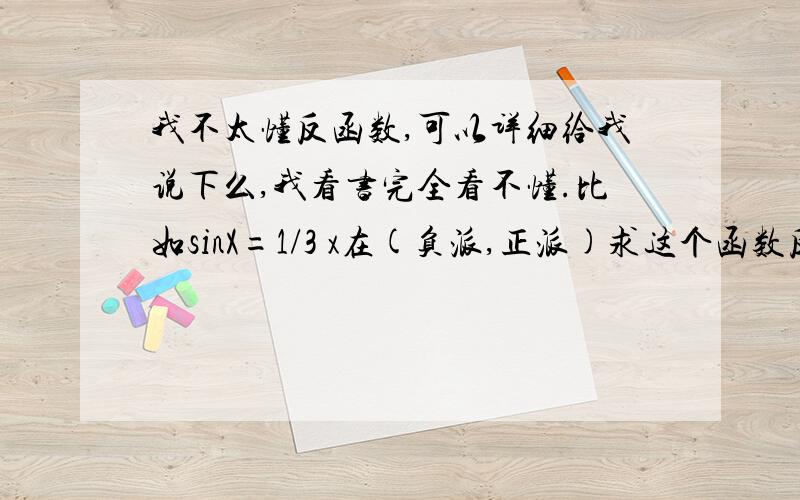 我不太懂反函数,可以详细给我说下么,我看书完全看不懂.比如sinX=1/3 x在(负派,正派)求这个函数反函数.在(0,2派)时求函数反函数