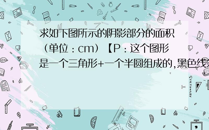 求如下图所示的阴影部分的面积（单位：cm）【P：这个图形是一个三角形+一个半圆组成的,黑色线条就是阴影部分.】