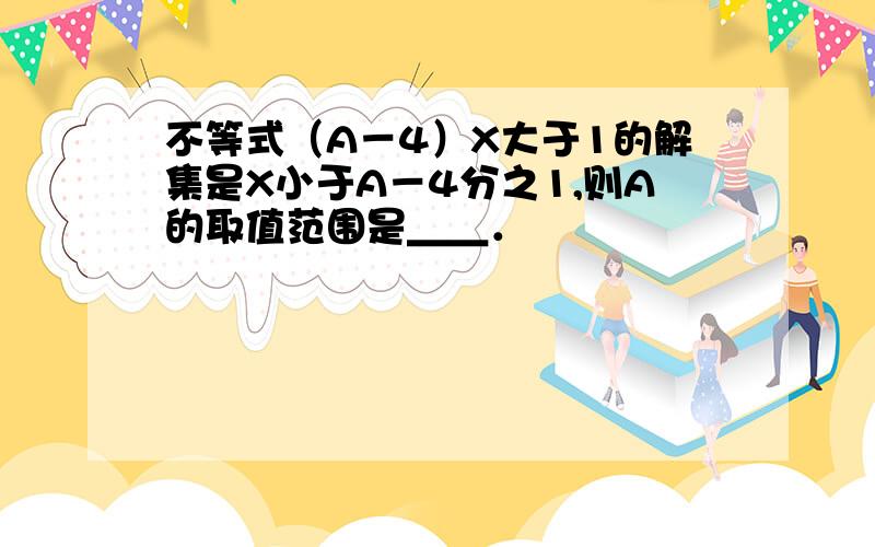 不等式（A－4）X大于1的解集是X小于A－4分之1,则A的取值范围是＿＿．