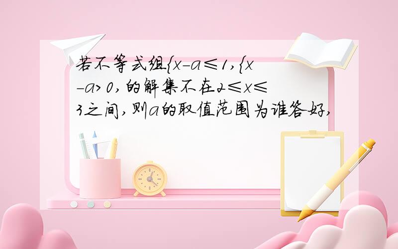 若不等式组｛x-a≤1,｛x-a＞0,的解集不在2≤x≤3之间,则a的取值范围为谁答好,