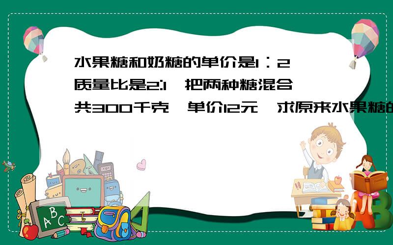 水果糖和奶糖的单价是1：2,质量比是2:1,把两种糖混合共300千克,单价12元,求原来水果糖的单价.