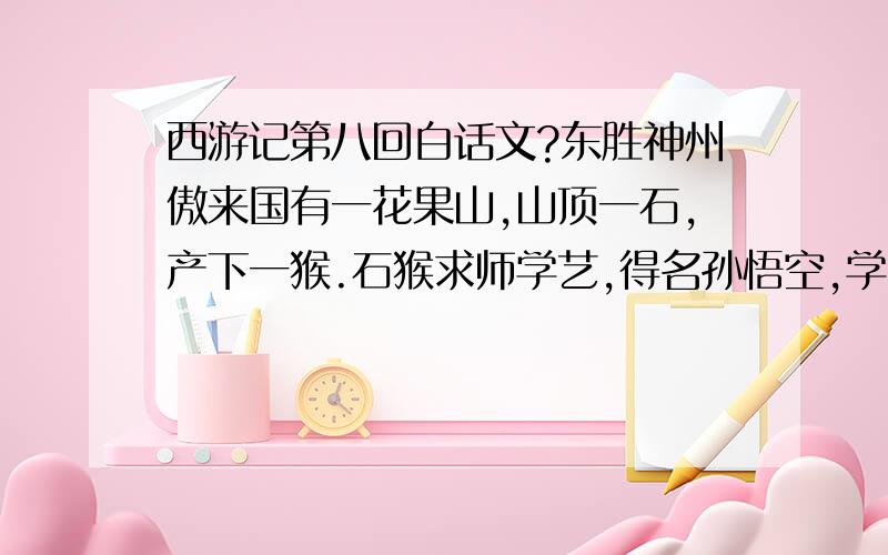 西游记第八回白话文?东胜神州傲来国有一花果山,山顶一石,产下一猴.石猴求师学艺,得名孙悟空,学会七十二般变化,一个筋斗去可行十万八千里,自称“美猴王”.他盗得定海神针,化作如意金箍