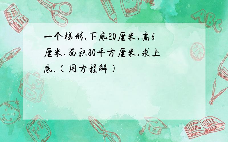 一个梯形,下底20厘米,高5厘米,面积80平方厘米,求上底.(用方程解)