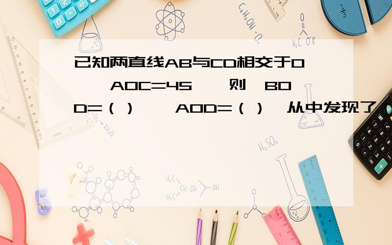 已知两直线AB与CD相交于O,∠AOC=45°,则∠BOD=（）,∠AOD=（）,从中发现了（）规律.