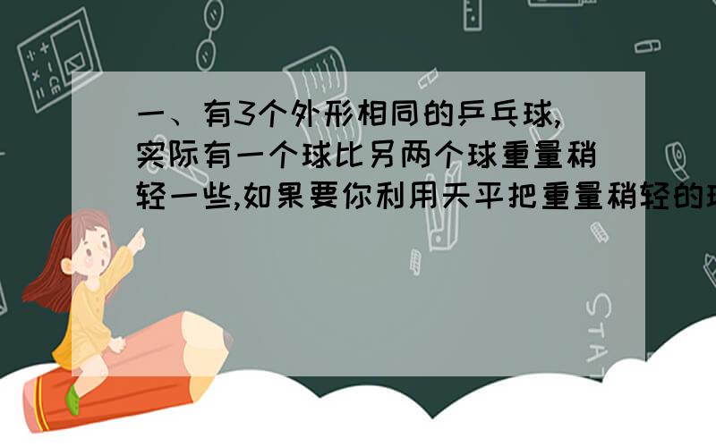 一、有3个外形相同的乒乓球,实际有一个球比另两个球重量稍轻一些,如果要你利用天平把重量稍轻的球找出来,至少要称几次就一点能找出来?请写出具体的方案.二、在9个形状相同的机器零件