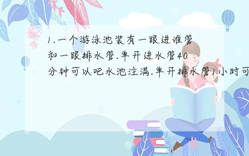 1.一个游泳池装有一跟进谁管和一跟排水管.单开进水管40分钟可以吧水池注满.单开排水管1小时可以把满池水排完.池内原有1/3的脏水,王师傅要先排脏水,再放进清水半池.但是放进清水时她忘