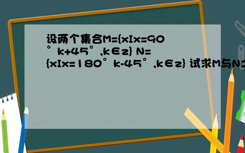 设两个集合M={xIx=90°k+45°,k∈z} N={xIx=180°k-45°,k∈z} 试求M与N之间的关系