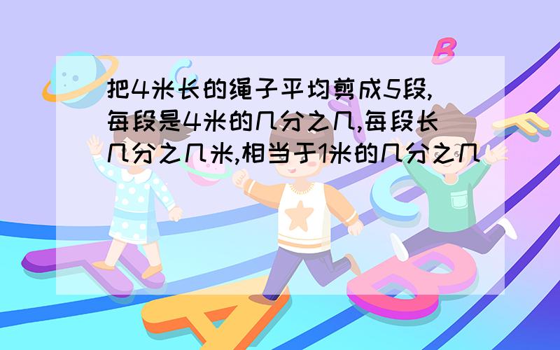 把4米长的绳子平均剪成5段,每段是4米的几分之几,每段长几分之几米,相当于1米的几分之几