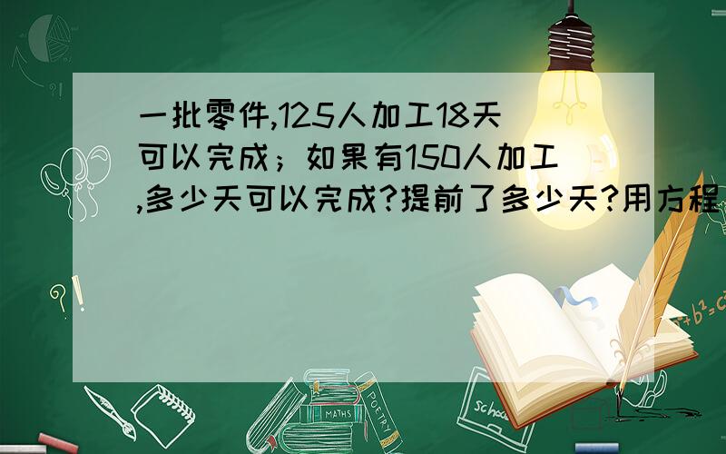 一批零件,125人加工18天可以完成；如果有150人加工,多少天可以完成?提前了多少天?用方程