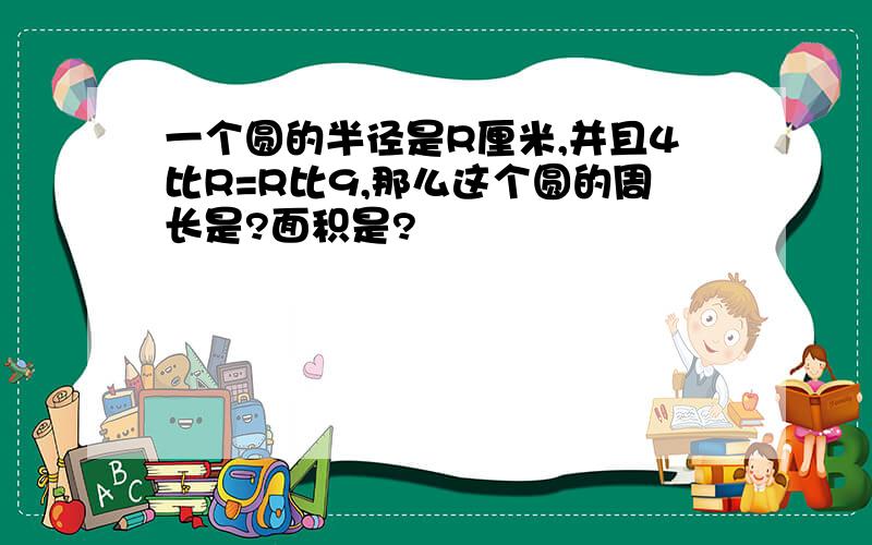 一个圆的半径是R厘米,并且4比R=R比9,那么这个圆的周长是?面积是?