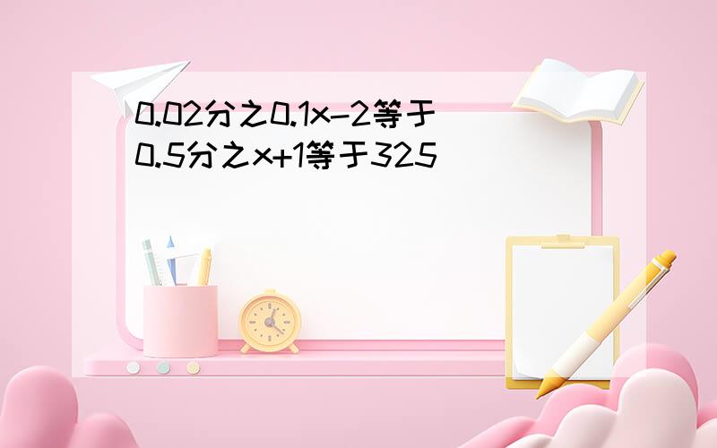 0.02分之0.1x-2等于0.5分之x+1等于325