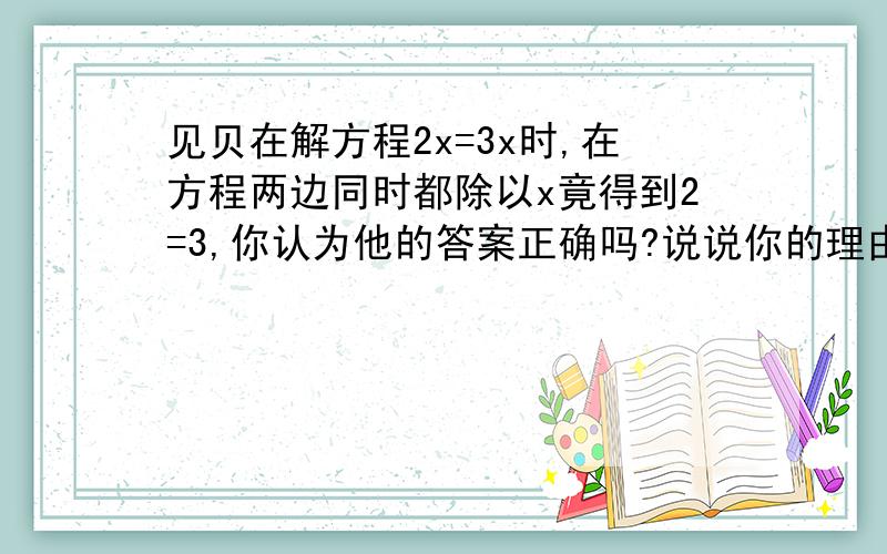 见贝在解方程2x=3x时,在方程两边同时都除以x竟得到2=3,你认为他的答案正确吗?说说你的理由.（求全过程）