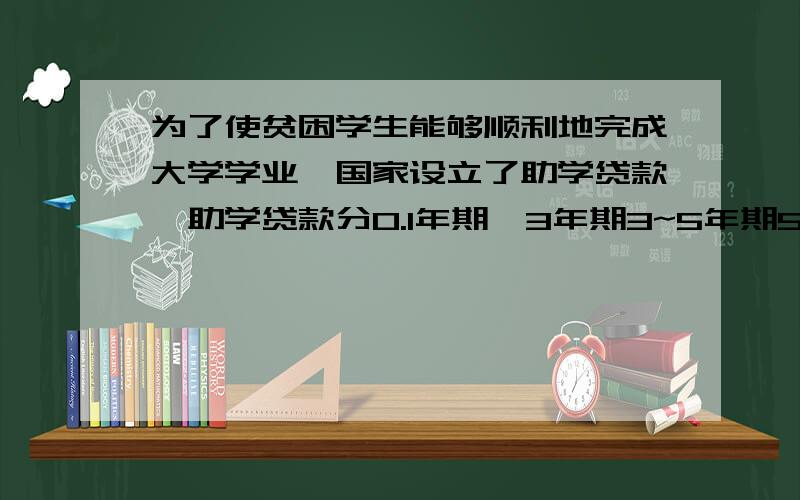 为了使贫困学生能够顺利地完成大学学业,国家设立了助学贷款,助学贷款分0.1年期,3年期3~5年期5~8年期四种,贷款率分别为5.85％,5.59％,6.03％,6.21％,贷款利息50％由政府补贴,某大学为新生准备贷