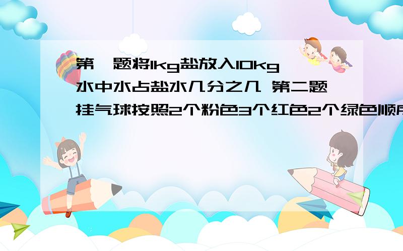 第一题将1kg盐放入10kg水中水占盐水几分之几 第二题挂气球按照2个粉色3个红色2个绿色顺序排一共挂了50个.急 三种颜色气球各占总数几分之几