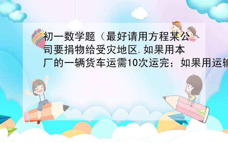 初一数学题（最好请用方程某公司要捐物给受灾地区.如果用本厂的一辆货车运需10次运完；如果用运输公司的一辆大货车来运只需运5次即可运完.现由本厂的一辆货车运送4次后,剩下的部分由