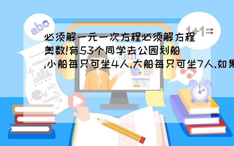 必须解一元一次方程必须解方程奥数!有53个同学去公园划船,小船每只可坐4人,大船每只可坐7人.如果每个同学都参加而且每只船都坐满,要租大小船各几只?