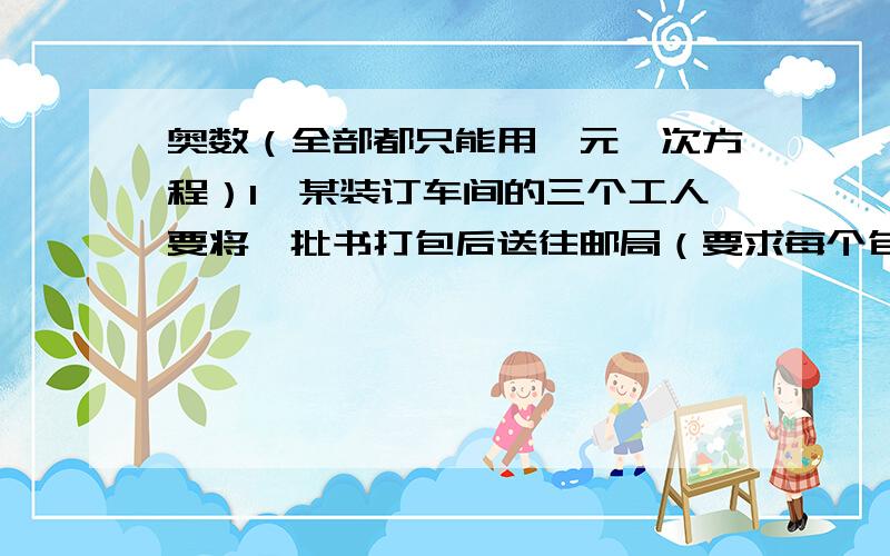 奥数（全部都只能用一元一次方程）1、某装订车间的三个工人要将一批书打包后送往邮局（要求每个包内所装书的册数同样多）.第一次,他们领来这批书的十二分之七,结果打了14个包还多35