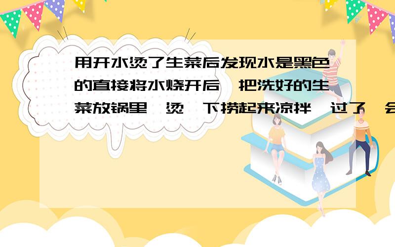 用开水烫了生菜后发现水是黑色的直接将水烧开后,把洗好的生菜放锅里,烫一下捞起来凉拌,过了一会想炒其他菜的时候,倒锅里的水发现里面的水竟然是黑色的,这是怎么回事啊?