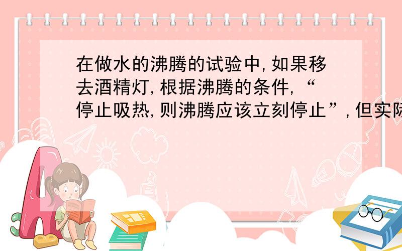 在做水的沸腾的试验中,如果移去酒精灯,根据沸腾的条件,“停止吸热,则沸腾应该立刻停止”,但实际上此时谁还能沸腾一小段时间,你认为其原因是什么?