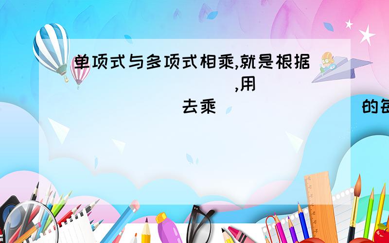 单项式与多项式相乘,就是根据_________,用_________去乘________的每一项,再把所得的积相加．