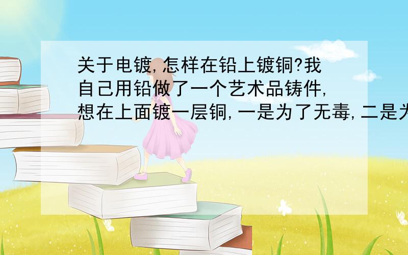 关于电镀,怎样在铅上镀铜?我自己用铅做了一个艺术品铸件,想在上面镀一层铜,一是为了无毒,二是为了好看.麻烦知道的师傅赐教,本人感激不尽,我想知道的是电镀液的配方以及电镀电压.刚申