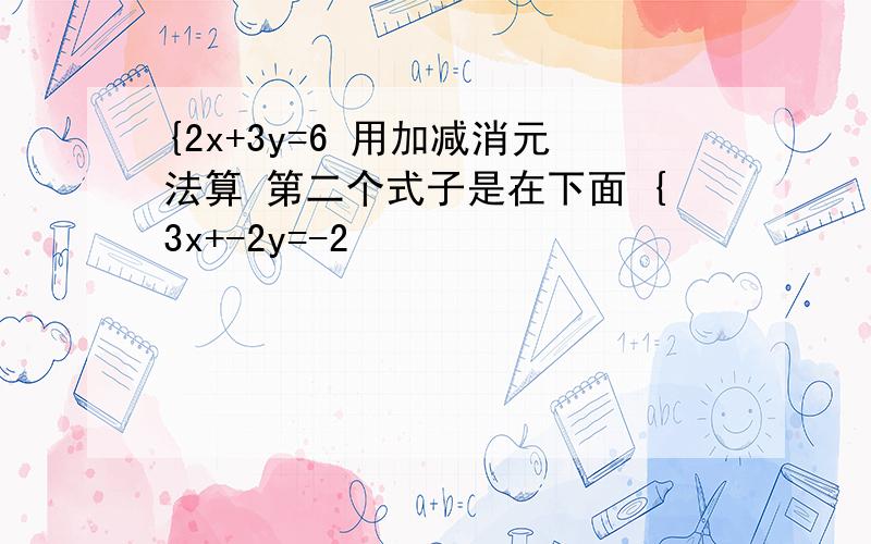 {2x+3y=6 用加减消元法算 第二个式子是在下面 {3x+-2y=-2