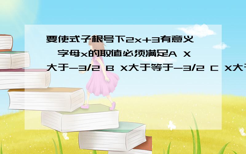 要使式子根号下2x+3有意义,字母x的取值必须满足A X大于-3/2 B X大于等于-3/2 C X大于3/2 D X大于等于3/2