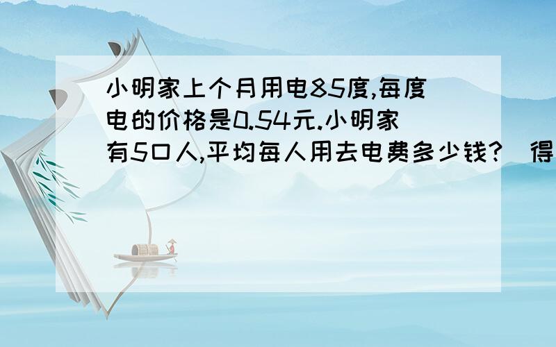 小明家上个月用电85度,每度电的价格是0.54元.小明家有5口人,平均每人用去电费多少钱?(得数保留整数）!